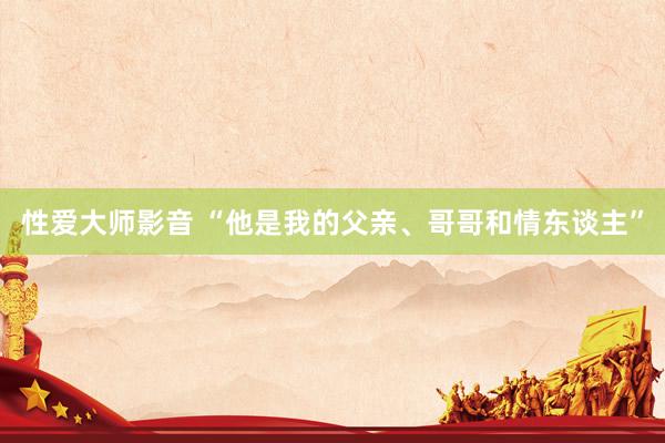 性爱大师影音 “他是我的父亲、哥哥和情东谈主”