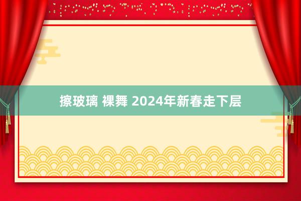 擦玻璃 裸舞 2024年新春走下层
