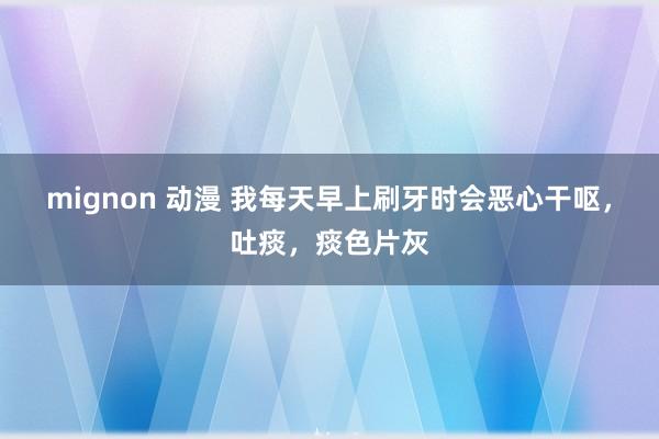 mignon 动漫 我每天早上刷牙时会恶心干呕，吐痰，痰色片灰