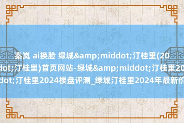 秦岚 ai换脸 绿城&middot;汀桂里(2024年绿城&middot;汀桂里)首页网站-绿城&middot;汀桂里2024楼盘评测_绿城汀桂里2024年最新价钱|配套户型