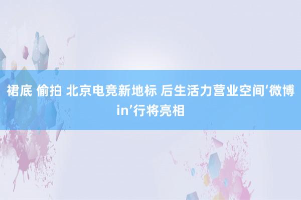 裙底 偷拍 北京电竞新地标 后生活力营业空间‘微博in’行将亮相