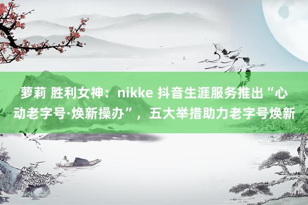 萝莉 胜利女神：nikke 抖音生涯服务推出“心动老字号·焕新操办”，五大举措助力老字号焕新