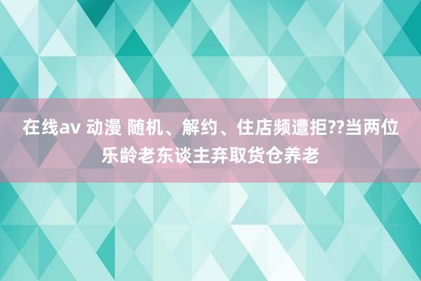在线av 动漫 随机、解约、住店频遭拒??当两位乐龄老东谈主弃取货仓养老