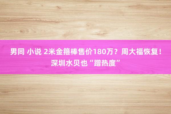 男同 小说 2米金箍棒售价180万？周大福恢复！深圳水贝也“蹭热度”