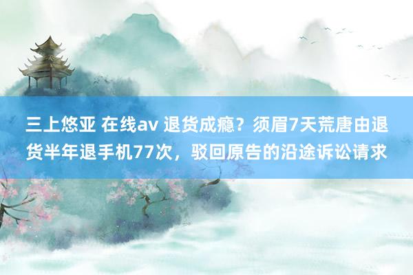 三上悠亚 在线av 退货成瘾？须眉7天荒唐由退货半年退手机77次，驳回原告的沿途诉讼请求