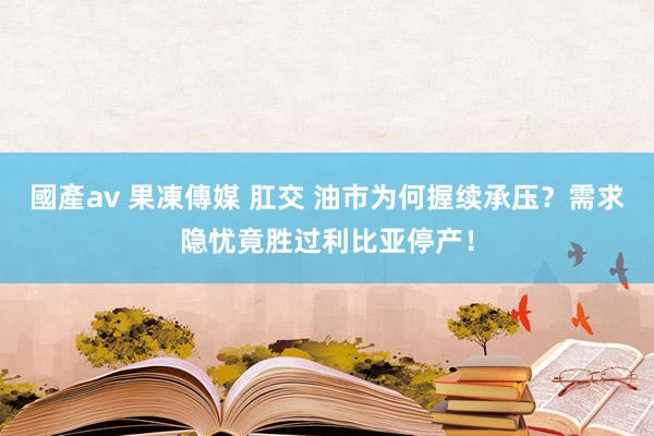 國產av 果凍傳媒 肛交 油市为何握续承压？需求隐忧竟胜过利比亚停产！