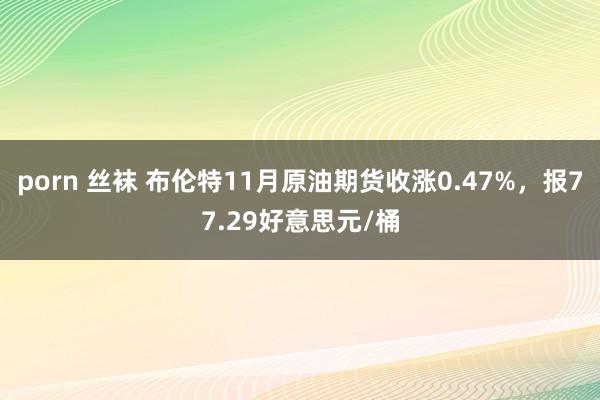 porn 丝袜 布伦特11月原油期货收涨0.47%，报77.29好意思元/桶