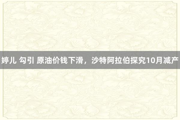 婷儿 勾引 原油价钱下滑，沙特阿拉伯探究10月减产