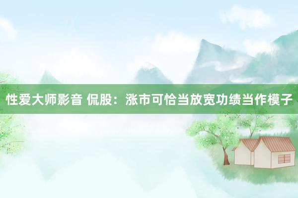 性爱大师影音 侃股：涨市可恰当放宽功绩当作模子