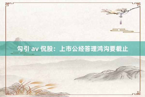 勾引 av 侃股：上市公经答理鸿沟要截止