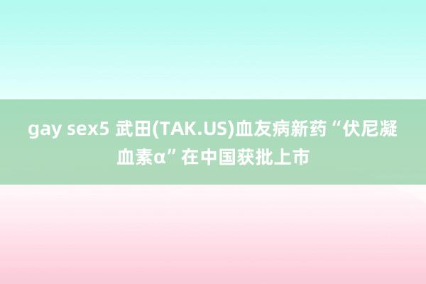 gay sex5 武田(TAK.US)血友病新药“伏尼凝血素α”在中国获批上市