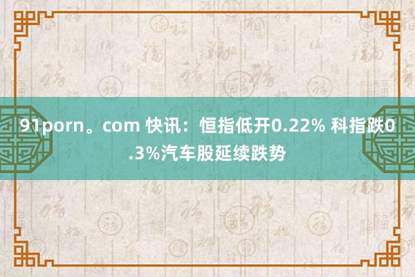 91porn。com 快讯：恒指低开0.22% 科指跌0.3%汽车股延续跌势