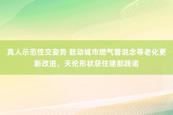 真人示范性交姿势 鼓动城市燃气管说念等老化更新改进，天伦形状获住建部践诺