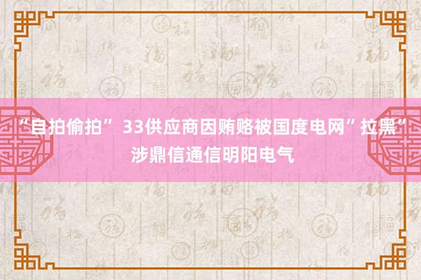 “自拍偷拍” 33供应商因贿赂被国度电网”拉黑” 涉鼎信通信明阳电气