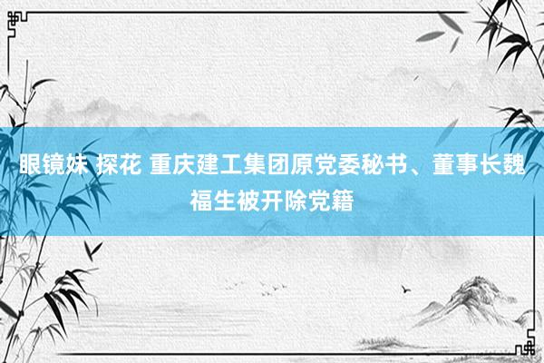 眼镜妹 探花 重庆建工集团原党委秘书、董事长魏福生被开除党籍