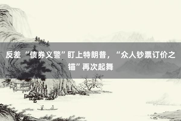 反差 “债券义警”盯上特朗普，“众人钞票订价之锚”再次起舞