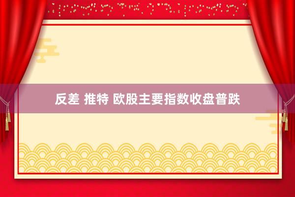 反差 推特 欧股主要指数收盘普跌