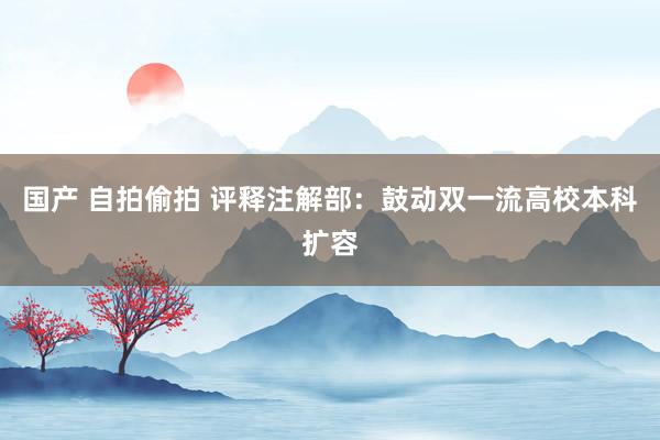 国产 自拍偷拍 评释注解部：鼓动双一流高校本科扩容