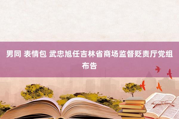 男同 表情包 武忠旭任吉林省商场监督贬责厅党组布告