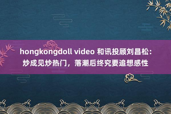 hongkongdoll video 和讯投顾刘昌松：炒成见炒热门，落潮后终究要追想感性