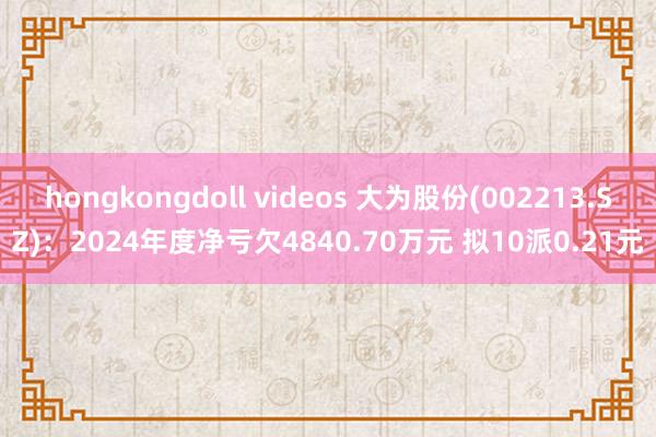 hongkongdoll videos 大为股份(002213.SZ)：2024年度净亏欠4840.70万元 拟10派0.21元