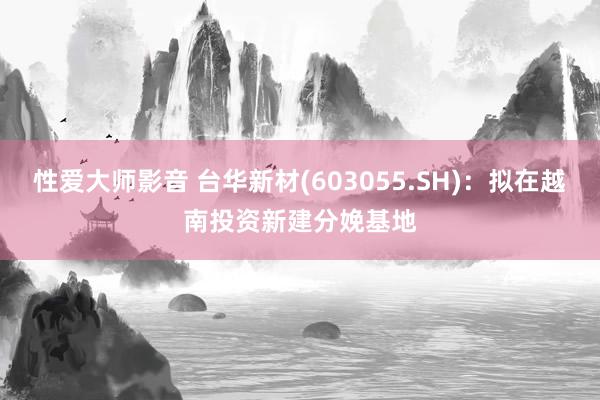 性爱大师影音 台华新材(603055.SH)：拟在越南投资新建分娩基地